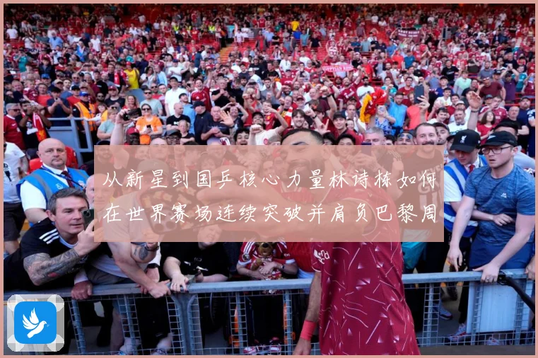 从新星到国乒核心力量林诗栋如何在世界赛场连续突破并肩负巴黎周期重任解析