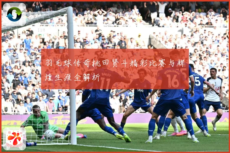 羽毛球传奇桃田贤斗精彩比赛与辉煌生涯全解析