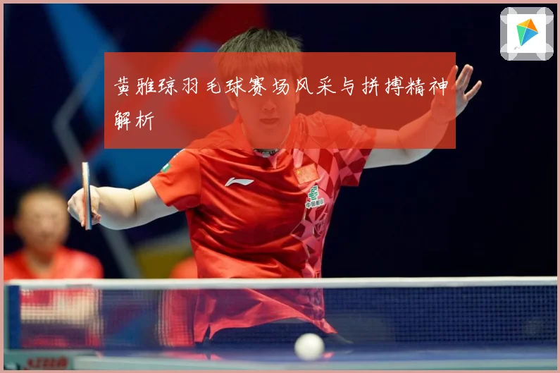 黄雅琼羽毛球赛场风采与拼搏精神解析