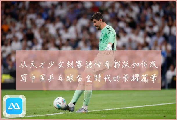 从天才少女到赛场传奇郭跃如何改写中国乒乓球黄金时代的荣耀篇章解析