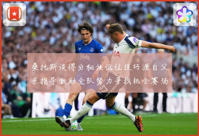 桑托斯谈得分秘诀低位技巧源自父亲指导激励全队努力寻找机会赛场复盘